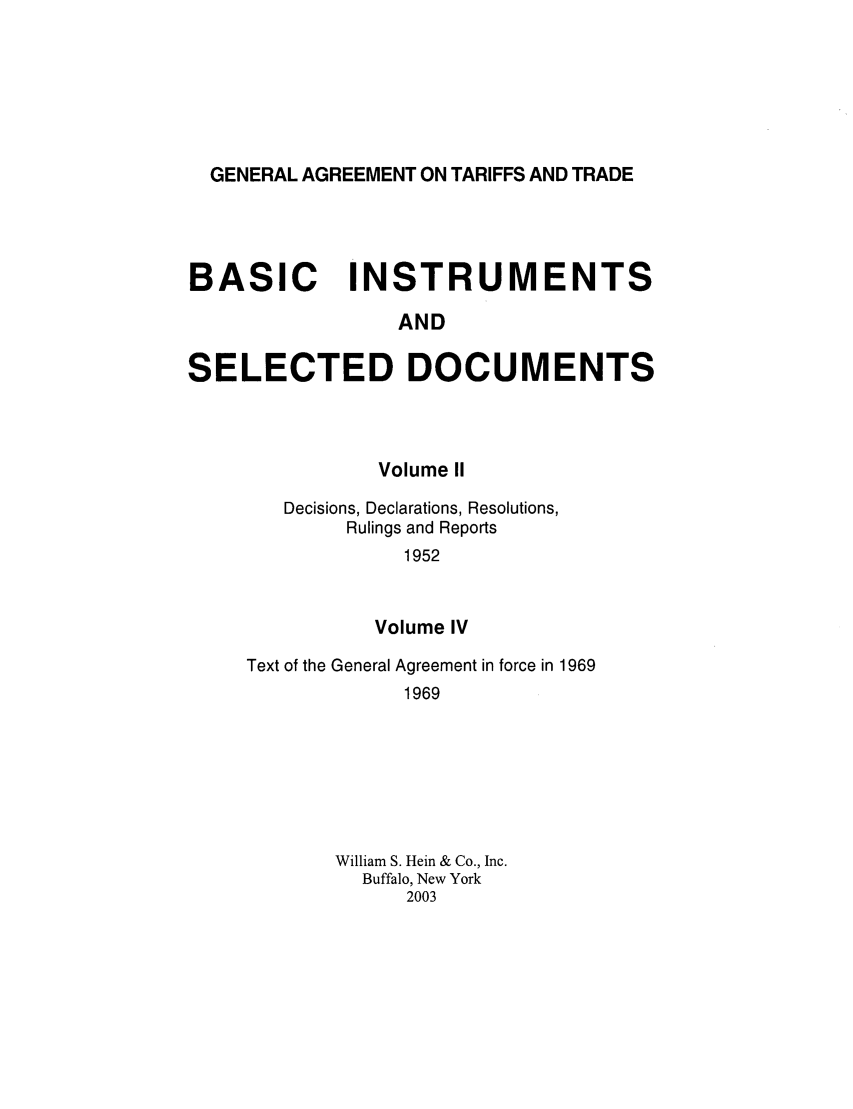 handle is hein.trade/gattbi0001 and id is 1 raw text is: GENERAL AGREEMENT ON TARIFFS AND TRADE

BASIC INSTRUMENTS
AND
SELECTED DOCUMENTS

Volume II
Decisions, Declarations, Resolutions,
Rulings and Reports
1952
Volume IV

Text of the General Agreement in force in 1969
1969
William S. Hein & Co., Inc.
Buffalo, New York
2003


