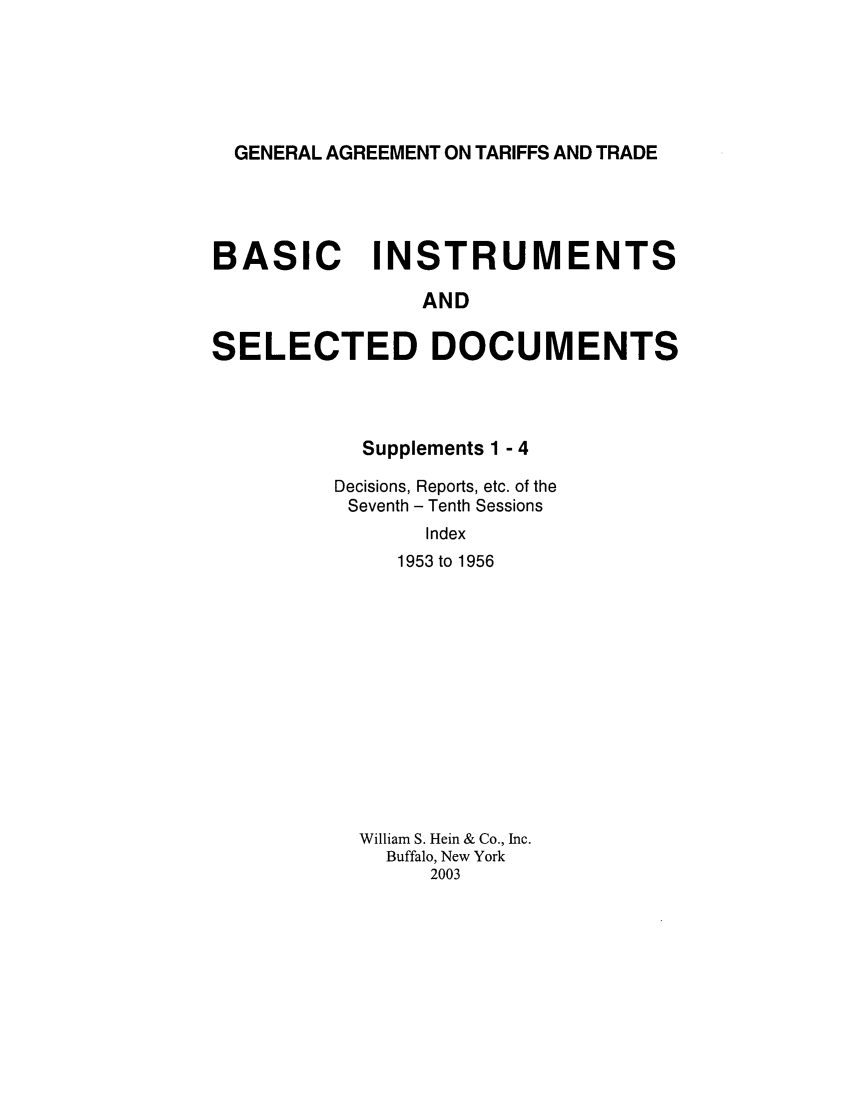 handle is hein.trade/gattbi0002 and id is 1 raw text is: GENERAL AGREEMENT ON TARIFFS AND TRADE

BASIC INSTRUMENTS
AND
SELECTED DOCUMENTS

Supplements 1 - 4
Decisions, Reports, etc. of the
Seventh - Tenth Sessions
Index
1953 to 1956

William S. Hein & Co., Inc.
Buffalo, New York
2003


