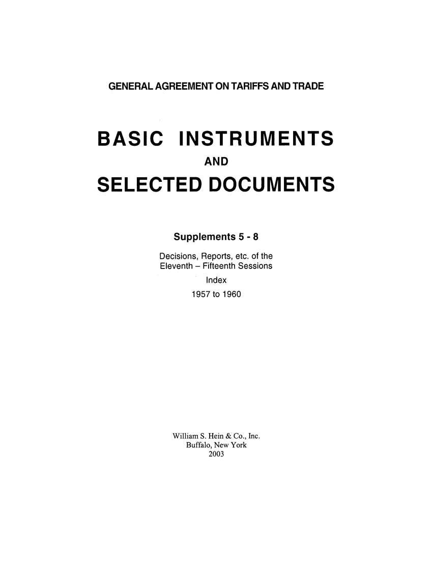 handle is hein.trade/gattbi0003 and id is 1 raw text is: GENERAL AGREEMENT ON TARIFFS AND TRADE

BASIC INSTRUMENTS
AND
SELECTED DOCUMENTS

Supplements 5 - 8
Decisions, Reports, etc. of the
Eleventh - Fifteenth Sessions
Index
1957 to 1960

William S. Hein & Co., Inc.
Buffalo, New York
2003



