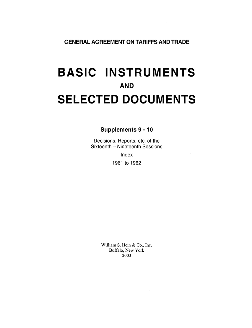 handle is hein.trade/gattbi0004 and id is 1 raw text is: GENERAL AGREEMENT ON TARIFFS AND TRADE

BASIC INSTRUMENTS
AND
SELECTED DOCUMENTS

Supplements 9 - 10
Decisions, Reports, etc. of the
Sixteenth - Nineteenth Sessions
Index
1961 to 1962

William S. Hein & Co., Inc.
Buffalo, New York
2003


