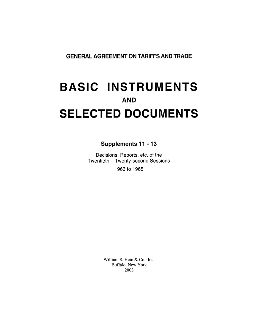 handle is hein.trade/gattbi0005 and id is 1 raw text is: GENERAL AGREEMENT ON TARIFFS AND TRADE

BASIC INSTRUMENTS
AND
SELECTED DOCUMENTS

Supplements 11 - 13
Decisions, Reports, etc. of the
Twentieth - Twenty-second Sessions
1963 to 1965
William S. Hein & Co., Inc.
Buffalo, New York
2003


