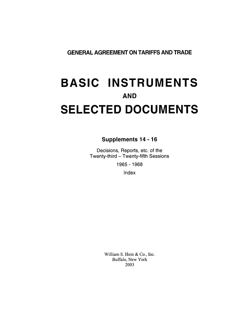 handle is hein.trade/gattbi0006 and id is 1 raw text is: GENERAL AGREEMENT ON TARIFFS AND TRADE

BASIC INSTRUMENTS
AND
SELECTED DOCUMENTS

Supplements 14 - 16
Decisions, Reports, etc. of the
Twenty-third - Twenty-fifth Sessions
1965 - 1968
Index
William S. Hein & Co., Inc.
Buffalo, New York
2003


