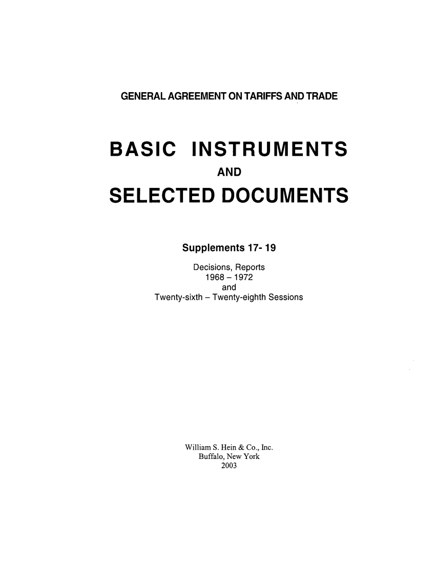 handle is hein.trade/gattbi0007 and id is 1 raw text is: GENERAL AGREEMENT ON TARIFFS AND TRADE

BASIC INSTRUMENTS
AND
SELECTED DOCUMENTS

Supplements 17- 19
Decisions, Reports
1968-1972
and
Twenty-sixth - Twenty-eighth Sessions
William S. Hein & Co., Inc.
Buffalo, New York
2003


