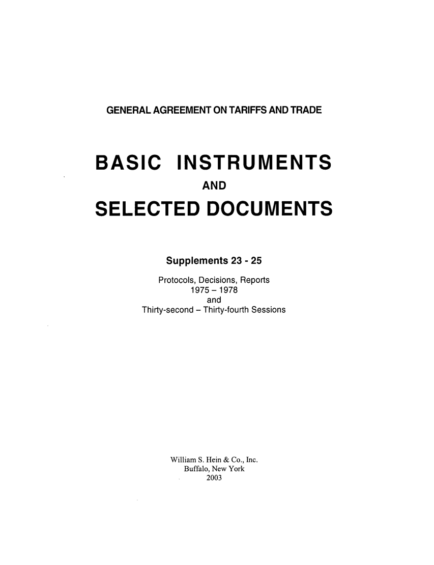 handle is hein.trade/gattbi0009 and id is 1 raw text is: GENERAL AGREEMENT ON TARIFFS AND TRADE

BASIC INSTRUMENTS
AND
SELECTED DOCUMENTS

Supplements 23 - 25
Protocols, Decisions, Reports
1975 - 1978
and
Thirty-second - Thirty-fourth Sessions
William S. Hein & Co., Inc.
Buffalo, New York
2003


