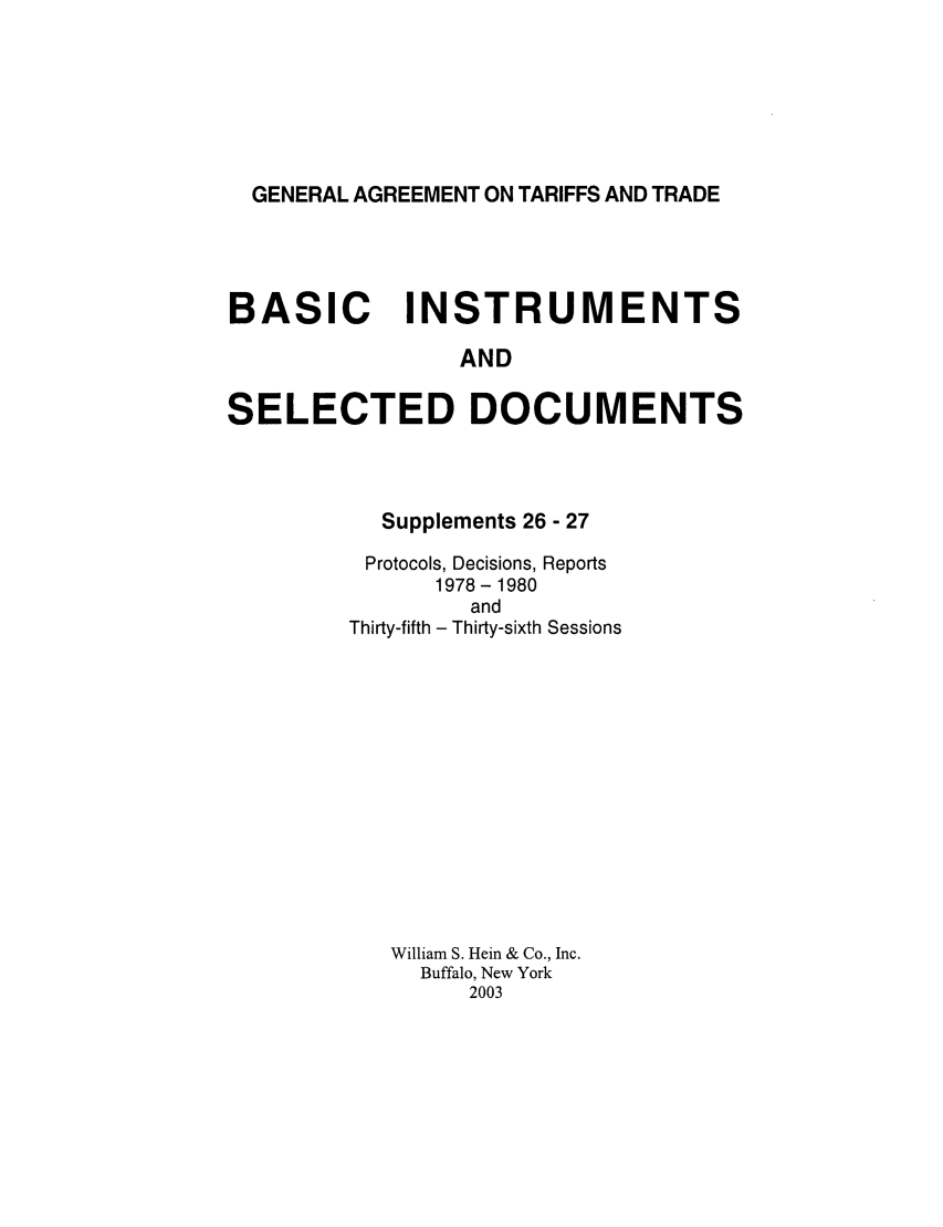 handle is hein.trade/gattbi0010 and id is 1 raw text is: GENERAL AGREEMENT ON TARIFFS AND TRADE

BASIC INSTRUMENTS
AND
SELECTED DOCUMENTS

Supplements 26 - 27
Protocols, Decisions, Reports
1978-1980
and
Thirty-fifth - Thirty-sixth Sessions
William S. Hein & Co., Inc.
Buffalo, New York
2003


