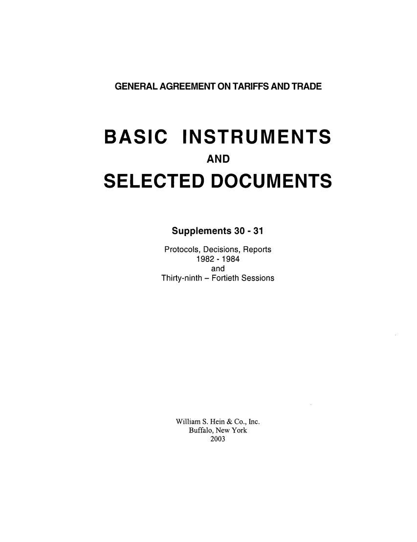 handle is hein.trade/gattbi0012 and id is 1 raw text is: GENERAL AGREEMENT ON TARIFFS AND TRADE

BASIC INSTRUMENTS
AND
SELECTED DOCUMENTS

Supplements 30 - 31
Protocols, Decisions, Reports
1982 - 1984
and
Thirty-ninth - Fortieth Sessions
William S. Hein & Co., Inc.
Buffalo, New York
2003


