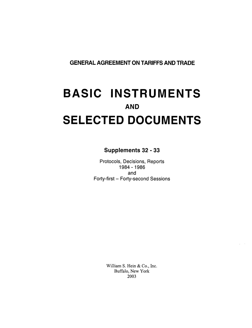 handle is hein.trade/gattbi0013 and id is 1 raw text is: GENERAL AGREEMENT ON TARIFFS AND TRADE

BASIC INSTRUMENTS
AND
SELECTED DOCUMENTS

Supplements 32 - 33
Protocols, Decisions, Reports
1984 - 1986
and
Forty-first - Forty-second Sessions
William S. Hein & Co., Inc.
Buffalo, New York
2003


