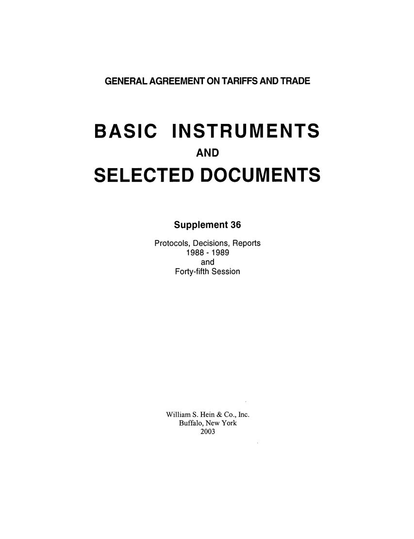handle is hein.trade/gattbi0015 and id is 1 raw text is: GENERAL AGREEMENT ON TARIFFS AND TRADE

BASIC INSTRUMENTS
AND
SELECTED DOCUMENTS

Supplement 36
Protocols, Decisions, Reports
1988 - 1989
and
Forty-fifth Session
William S. Hein & Co., Inc.
Buffalo, New York
2003


