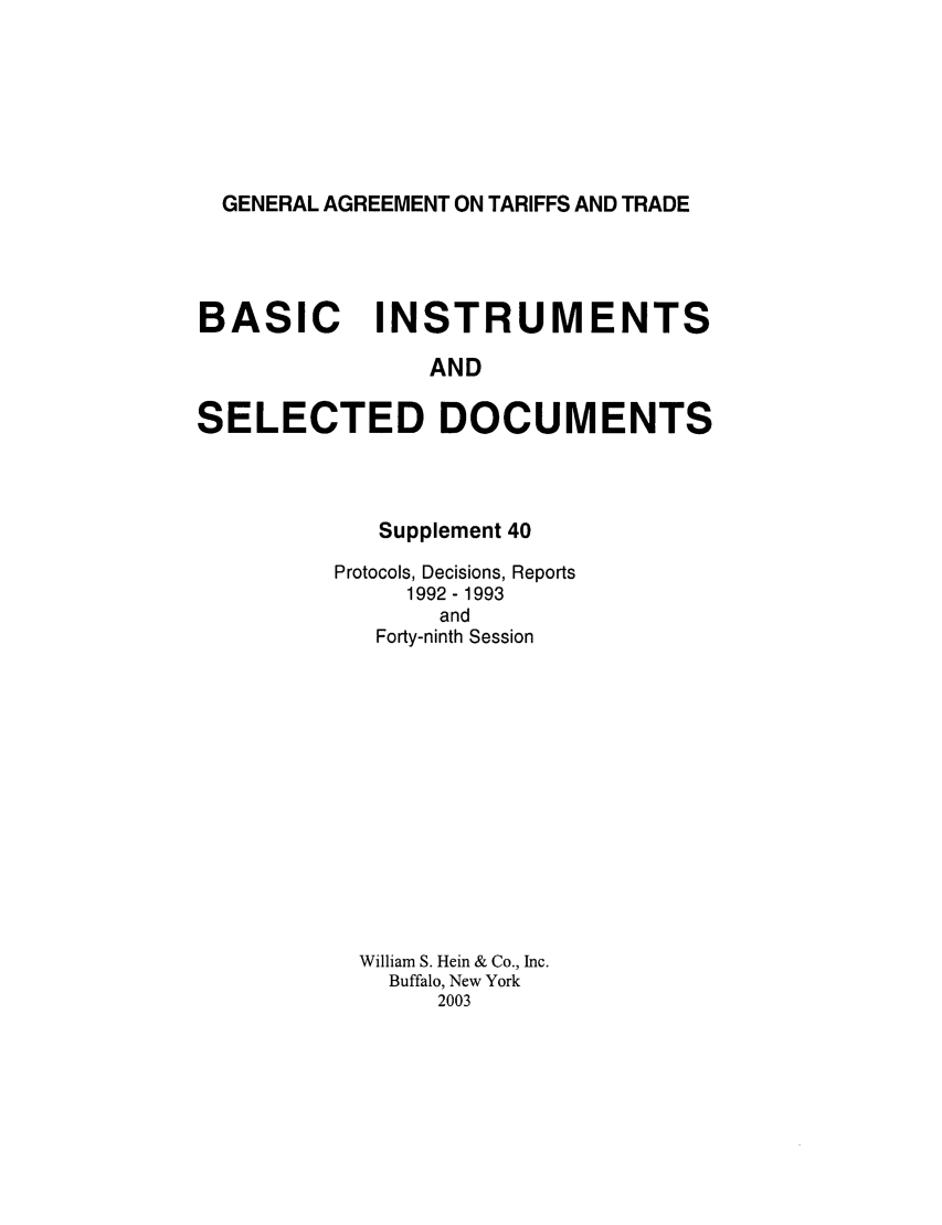 handle is hein.trade/gattbi0018 and id is 1 raw text is: GENERAL AGREEMENT ON TARIFFS AND TRADE

BASIC INSTRUMENTS
AND
SELECTED DOCUMENTS

Supplement 40
Protocols, Decisions, Reports
1992 - 1993
and
Forty-ninth Session
William S. Hein & Co., Inc.
Buffalo, New York
2003


