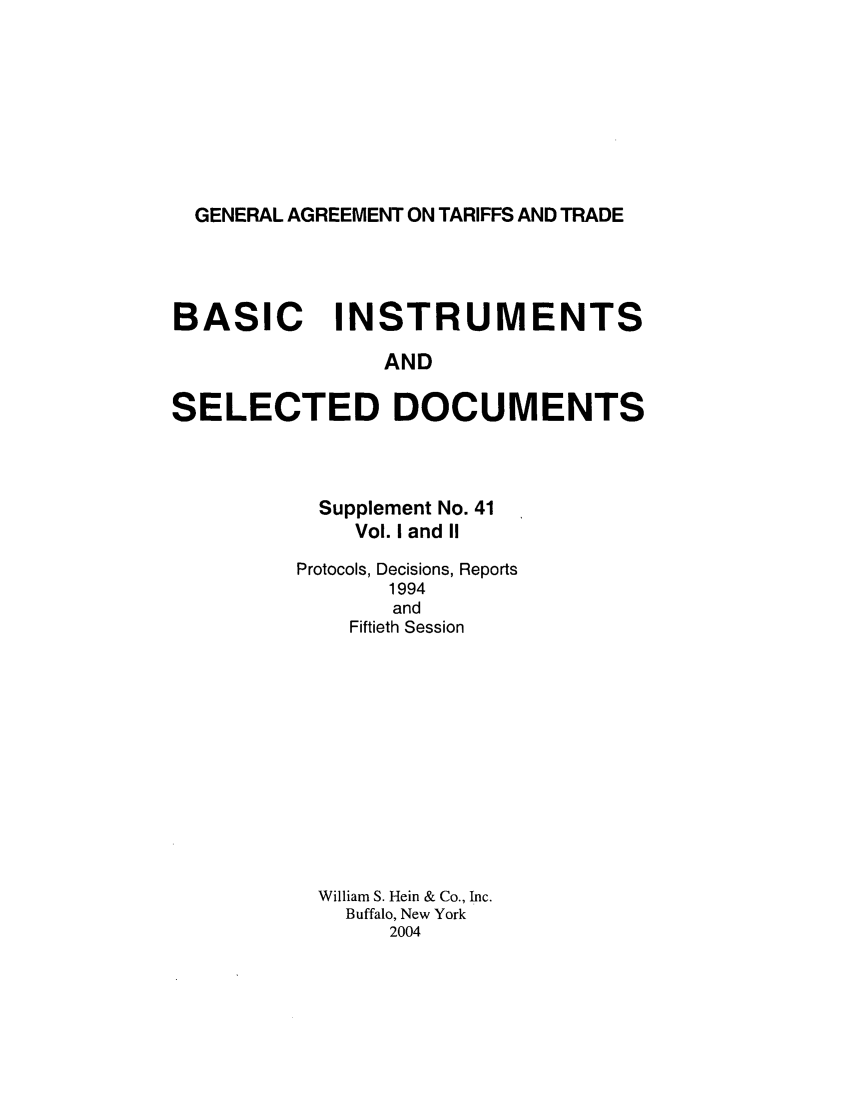 handle is hein.trade/gattbi0019 and id is 1 raw text is: GENERAL AGREEMENT ON TARIFFS AND TRADE

BASIC INSTRUMENTS
AND
SELECTED DOCUMENTS

Supplement No. 41
Vol. I and II
Protocols, Decisions, Reports
1994
and
Fiftieth Session
William S. Hein & Co., Inc.
Buffalo, New York
2004


