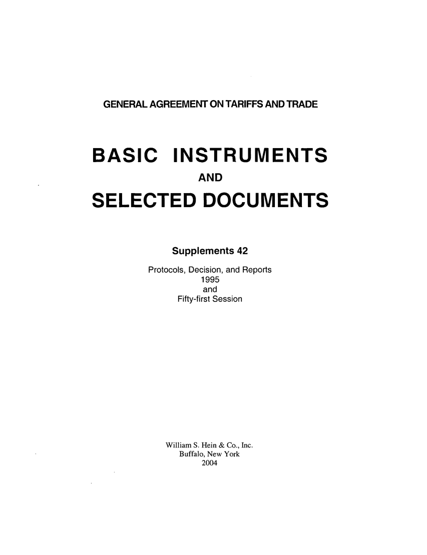 handle is hein.trade/gattbi0020 and id is 1 raw text is: GENERAL AGREEMENT ON TARIFFS AND TRADE

BASIC INSTRUMENTS
AND
SELECTED DOCUMENTS

Supplements 42
Protocols, Decision, and Reports
1995
and
Fifty-first Session
William S. Hein & Co., Inc.
Buffalo, New York
2004


