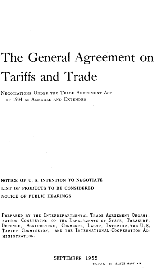 handle is hein.trade/glagtr0001 and id is 1 raw text is: The General Agreement on
Tariffs and Trade
NEGOTIATIONS UNDER THE TRADE AGREEMENT ACT
OF 1934 AS AMENDED AND EXTENDED
NOTICE OF U. S. INTENTION TO NEGOTIATE
LIST OF PRODUCTS TO BE CONSIDERED
NOTICE OF PUBLIC HEARINGS
PREPARED BY THE INTERDEPARTMENTAL TRADE AGREEMENT ORGANI-
ZATION CONSISTING OF THE DEPARTMENTS OF STATE, TREASURY,
DEFENSE, AGRICULTURE, COMMERCE, LABOR. INTERIOR.THE U.S.
TARIFF COMMISSION, AND THE INTERNATIONAL COOPERATION AD-
MINISTRATION.
SEPTEMBER 1955
*GPOO-55 -STATE362041 -9


