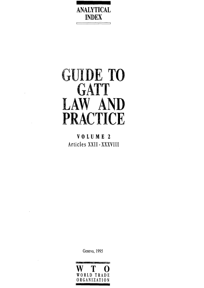 handle is hein.trade/gugatt0002 and id is 1 raw text is: ANALYTICAL
INDEX
GUIDE TO
GATT
LAW AND
PRACTICE
VOLUME 2
Articles XXII- XXXVII
Geneva, 1995
W T 0
WORLD TRADE
ORGANIZATION


