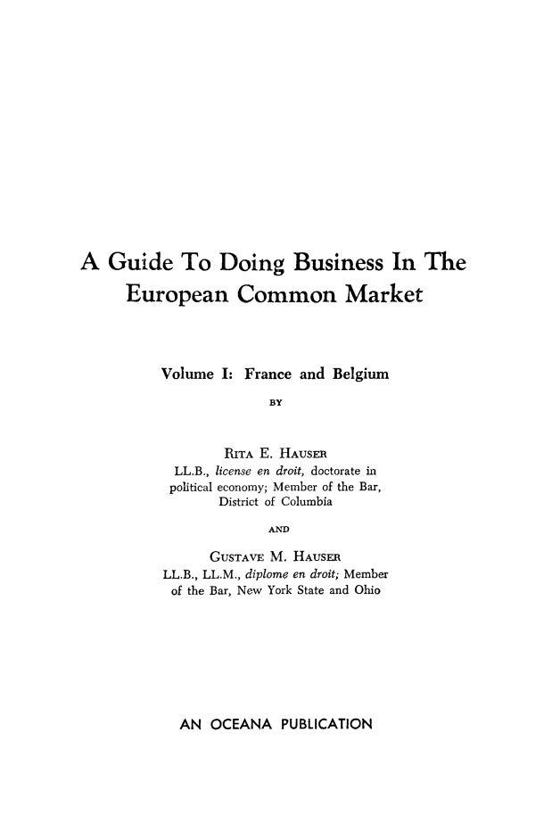 handle is hein.trade/guidebus0001 and id is 1 raw text is: A Guide To Doing Business In The
European Common Market
Volume I: France and Belgium
BY
RITA E. HAUSER
LL.B., license en droit, doctorate in
political economy; Member of the Bar,
District of Columbia
AND
GUSTAVE M. HAUSER
LL.B., LL.M., diplome en droit; Member
of the Bar, New York State and Ohio

AN OCEANA PUBLICATION


