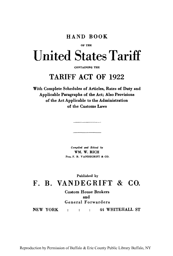 handle is hein.trade/hbtadut0001 and id is 1 raw text is: HAND BOOK

OF THE
United States Tariff
CONTAINING THE
TARIFF ACT OF 1922
With Complete Schedules of ArIticles, Rates of Duty and
Applicable Paragraphs of the Act; Also Provisions
of the Act Applicable to the Administration
of the Customs Laws
Compiled and Edited by
WM. W. RICH
Pre@. F. B. VANDEGRIFT & CO.

Published by
F. B. VANDEGRIFT
Custom House Brokers
and
General Forwarders

NEW YORK

& CO.

44 WHITEHALL ST

Reproduction by Permission of Buffalo & Erie County Public Library Buffalo, NY


