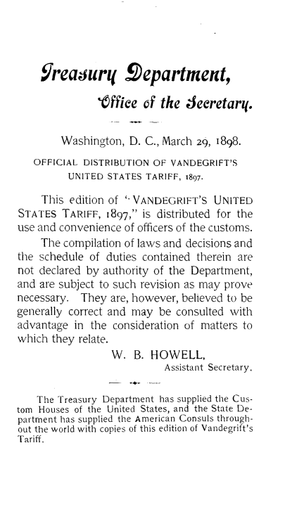 handle is hein.trade/hbustarf0001 and id is 1 raw text is: 




    Jreagur! Department,

               t ffiee of the 4eeretar!.


        Washington, D. C., March 29, 1898.
   OFFICIAL DISTRIBUTION OF VANDEGRIFT'S
         UNITED STATES TARIFF, 1897.

     This edition of '-VANDEGRIFT'S UNITED
STATES TARIFF, 1897, is distributed for the
use and convenience of officers of the customs.
    The compilation of laws and decisions and
the schedule of duties contained therein are
not declared by authority of the Department,
and are subject to such revision as may prove
necessary. They are, however, believed to be
generally correct and may be consulted with
advantage in the consideration of matters to
which they relate.
                 W. B. HOWELL,
                           Assistant Secretary.

    The Treasury Department has supplied the Cus-
tom Houses of the United States, and the State De-
partment has supplied the American Consuls through-
out the world with copies of this edition of Vandegrift's
Tariff.



