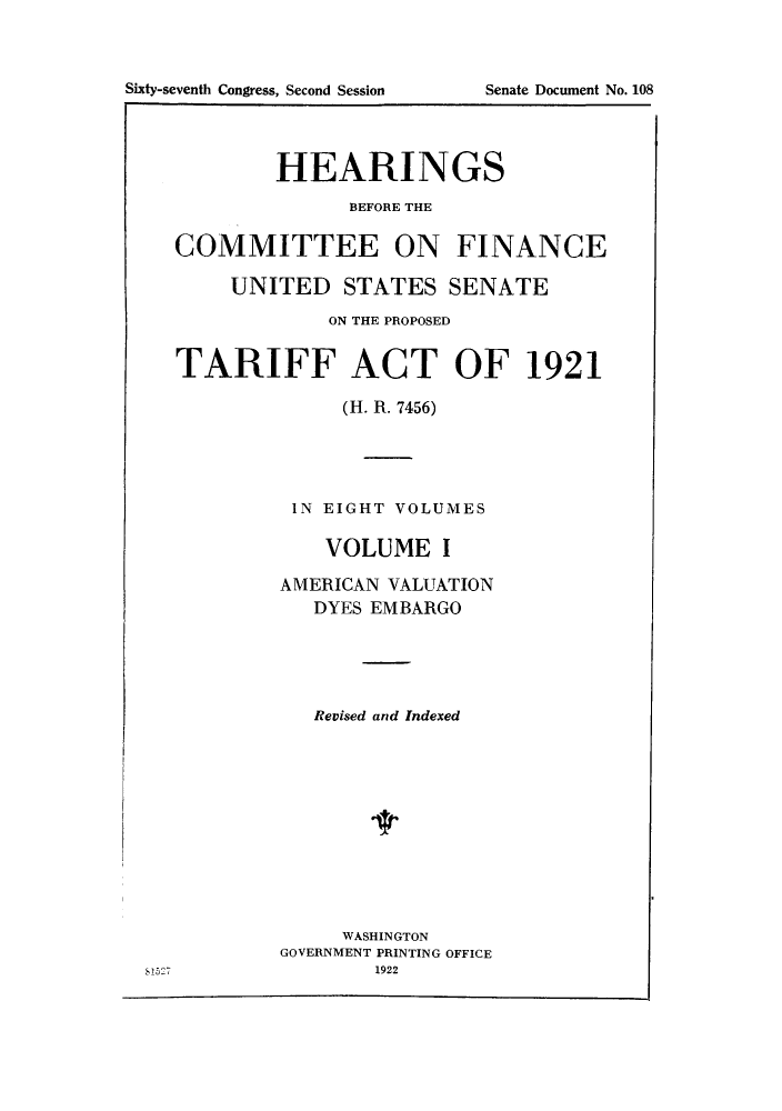 handle is hein.trade/hearfin0001 and id is 1 raw text is: Sixty-seventh Congress, Second Session

Senate Document No. 108

HEARINGS
BEFORE THE
COMMITTEE ON FINANCE
UNITED STATES SENATE
ON THE PROPOSED
TARIFF ACT OF 1921
(H. R. 7456)
IN EIGHT VOLUMES
VOLUME I
AMERICAN VALUATION
DYES EMBARGO
Revised and Indexed
WASHINGTON
GOVERNMENT PRINTING OFFICE

8 5 27

1922


