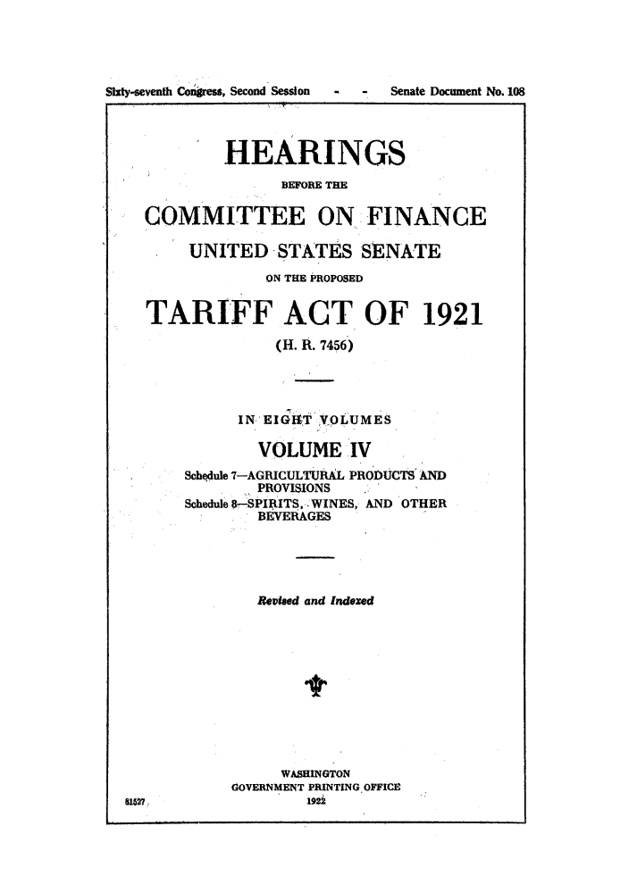 handle is hein.trade/hearfin0004 and id is 1 raw text is: Sixty-seventh Congress, Second Session

- - Senate Document No. 108

HEARINGS
BEFORE THE
COMMITTEE ON FINANCE
UNITED STATES SENATE
ON THE PROPOSED
TARIFF ACT OF 1921
(H. R. 7456)
IN EIGAT VOLUMES
VOLUME IV
Schqdule 7-AGRICULTURAL PRODUCTS AND
PROVISIONS
Schedule 8-SPIAITS, .WINES, AND OTHER
BEVERAGES
Reviaed and Indexed
WASRINGTON
GOVERNMENT PRINTING OFFICE
8167                  192i



