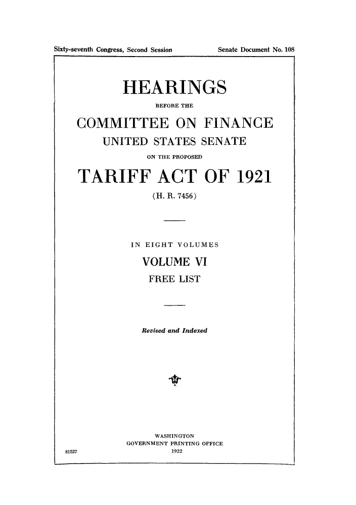 handle is hein.trade/hearfin0006 and id is 1 raw text is: HEARINGS
BEFORE THE
COMMITTEE ON FINANCE
UNITED STATES SENATE
ON THE PROPOSED
TARIFF ACT OF 1921
(H. R. 7456)

IN EIGHT VOLUMES
VOLUME VI
FREE LIST
Revised and Indexed

WASHINGTON
GOVERNMENT PRINTING OFFICE
1922

81527

Sixty-seventh Congress, Second Session

Senate Document No. 108


