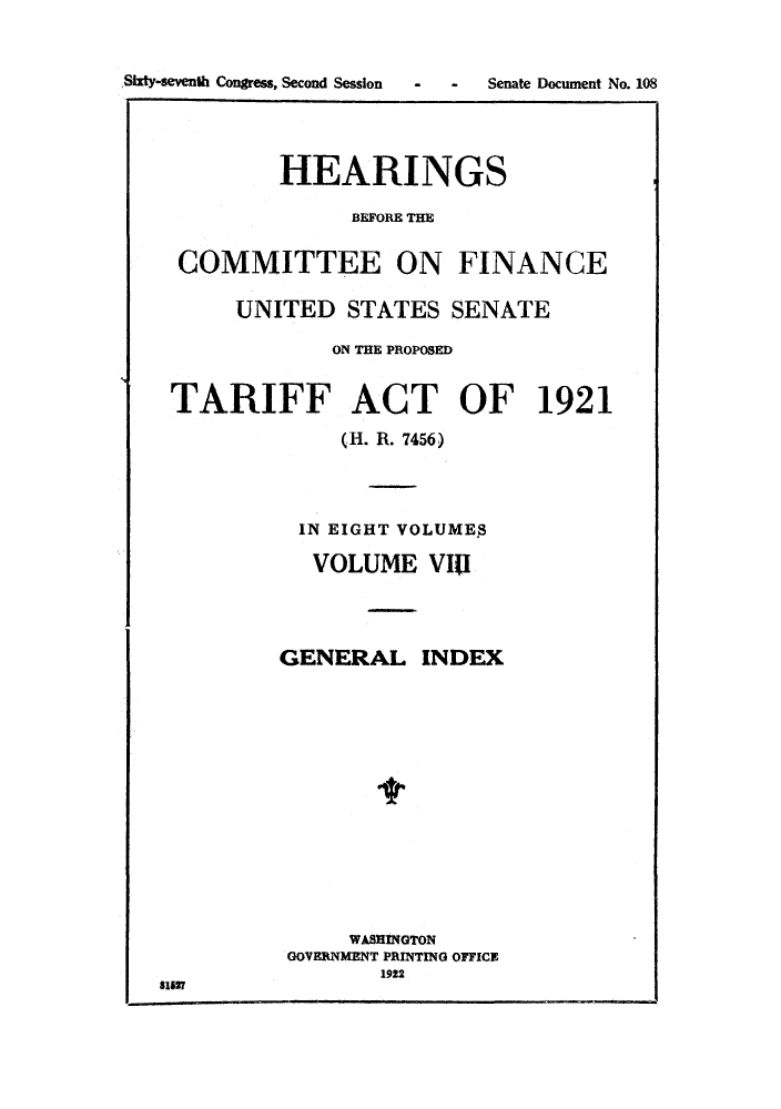 handle is hein.trade/hearfin0008 and id is 1 raw text is: Sixty-seventh Congress, Second Session

-    -     Senate Document No. 108

HEARINGS
BEFORE THE

COMMITTEE ON FINANCE
UNITED STATES SENATE
ON THE PROPOSED
TARIFF ACT OF 1921
(H. R. 7456)
IN EIGHT VOLUMES
VOLUME VIII
GENERAL INDEX
WASHINGTON
GOVERNMENT PRINTING OFFICE
1922
8151


