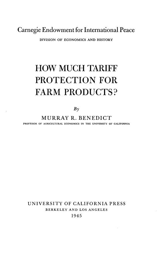 handle is hein.trade/hmtfpf0001 and id is 1 raw text is: 




Carnegie Endowment for International Peace

       DIVISION OF ECONOMICS AND HISTORY





       HOW   MUCH TARIFF

       PROTECTION FOR

       FARM PRODUCTS?


                  By

        MURRAY   R. BENEDICT
  PROFESSOR OF AGRICULTURAL ECONOMICS IN THE UNIVERSITY OF CALIFORNIA


UNIVERSITY  OF CALIFORNIA PRESS
      BERKELEY AND LOS ANGELES
              1945


