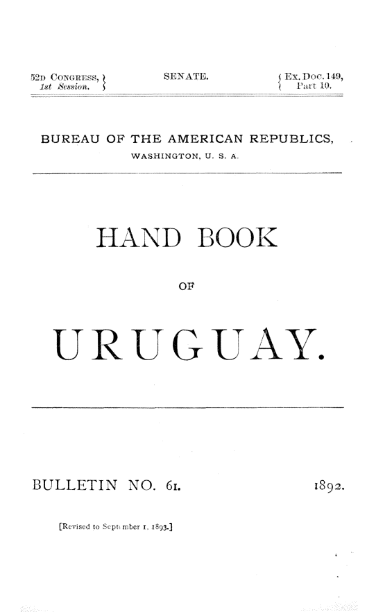 handle is hein.trade/hnbkuru0001 and id is 1 raw text is: 





;'~n f`  ;xRc>s,


sENATE.


ExDoc. 149,
~ Ijid-t 10.


BUREAU OF THE AMERICAN REPUBLICS,
         WASHINGTON, U. S. A.







     HAND BOOK


              OF





 URUGUAY.


BULLETIN


NO. 61.


1892.


[Revised to Sept tuber i, 1893.]



