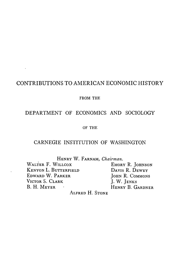 handle is hein.trade/htdomfcus0001 and id is 1 raw text is: 













CONTRIBUTIONS TO AMERICAN ECONOMIC HISTORY

                    FROM THE

   DEPARTMENT OF ECONOMICS AND SOCIOLOGY

                     OF THE

      CARNEGIE INSTITUTION OF WASHINGTON


             HENRY W. FARNAM, Chairman.
   WALTER F. WILLCOX           EMORY R. JOHNSON
   KENYON L. BUTTERFIELD       DAVIS R. DEWEY
   EDWARD W. PARKER           JOHN R. COMMONS
   VICTOR S. CLARK            J. W. JENKS
   B. H. MEYER                 HENRY B. GARDNER
                 ALFRED H. STONE


