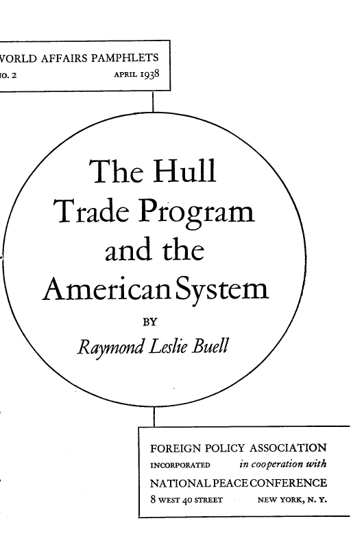 handle is hein.trade/htpasy0001 and id is 1 raw text is: 



VORLD AFFAIRS PAMPHLETS
[O. 2         APRIL 1938











       Trade Program


             and the


     American System

                  BY

          Raymond Leslie Buell







                   FOREIGN POLICY ASSOCIATION
                   INCORPORATED  in cooperation with
                   NATIONAL PEACE CONFERENCE
                   8 WEST 40 STREET  NEW YORK, N. Y.



