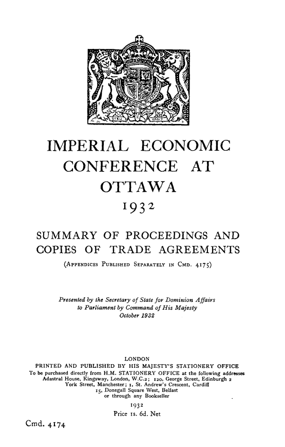 handle is hein.trade/ilecceoa0001 and id is 1 raw text is: 





















     IMPERIAL ECONOMIC


         CONFERENCE AT


                  OTTAWA


                        1932



   SUMMARY OF PROCEEDINGS AND

   COPIES OF TRADE AGREEMENTS

         (APPENDICES PUBLISHED SEPARATELY IN CMD. 4175)




         Presented by the Secretary of State for Dominion Affairs
             to Parliament by Command of His Majesty
                       October 1932





                       LONDON
  PRINTED AND PUBLISHED BY HIS MAJESTY'S STATIONERY OFFICE
  To be purchased directly from H.M. STATIONERY OFFICE at the following addresses
    Adastral House, Kingsway, London, W.C.2; x2o, George Street, Edinburgh 2
          York Street, Manchester; z, St. Andrew's Crescent, Cardiff
                 15, Donegall Square West, Belfast
                   or through any Bookseller
                          1932
                     Price Is. 6d. Net
Cmd. 4174


