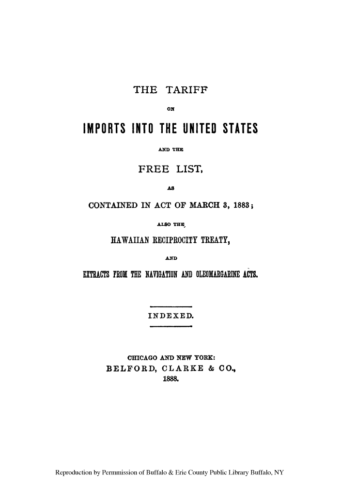 handle is hein.trade/iminfre0001 and id is 1 raw text is: THE TARIFF
ON
IMPORTS INTO THE UNITED STATES
A(D THE
FREE LIST,
AS
CONTAINED IN ACT OF MARCH 3, 1883;
.ALSo TH,
HAWAIIAN RECIPROCITY TREATY,
AND
EXTACTS FROM THE NAVIGATION AN OLEOMARGAIMI ACTS.

INDEXED.

CHICAGO AND NEW YORK:

BELFORD,

CLARKE & CO.,
1888.

Reproduction by Permmission of Buffalo & Erie County Public Library Buffalo, NY


