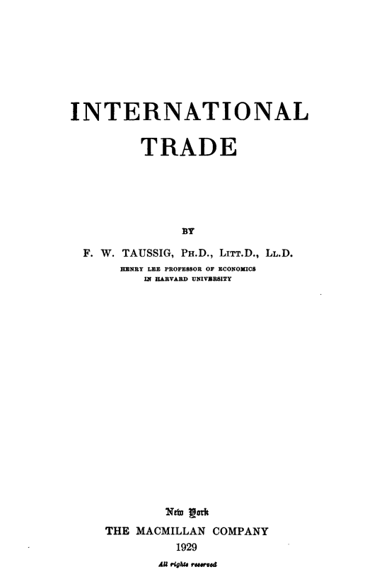 handle is hein.trade/inltde0001 and id is 1 raw text is: INTERNATIONAL
TRADE
BY
F. W. TAUSSIG, PH.D., LITT.D., LL.D.
HENRY LEE PROFESSOR OF ECONOMICS
IN HARVARD UNIVERSITY

NefO Ifth
THE MACMILLAN COMPANY
1929

A righua moved



