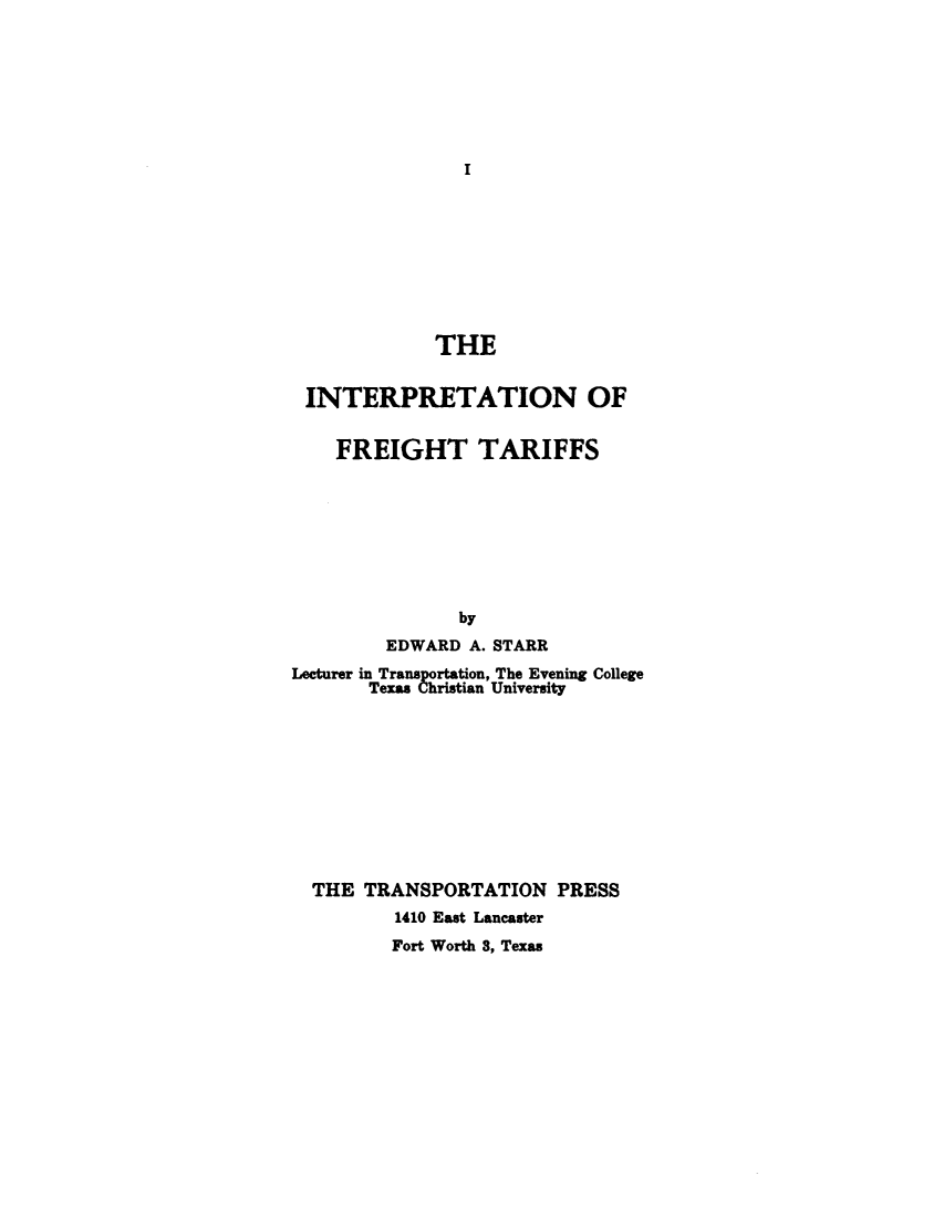 handle is hein.trade/inpfretaf0001 and id is 1 raw text is: 







I


             THE


 INTERPRETATION OF


    FREIGHT TARIFFS








               by
         EDWARD A. STARR
Lecturer in Transportation, The Evening College
       Texas Christian University










  THE  TRANSPORTATION   PRESS
         1410 East Lancaster
         Fort Worth 3, Texas



