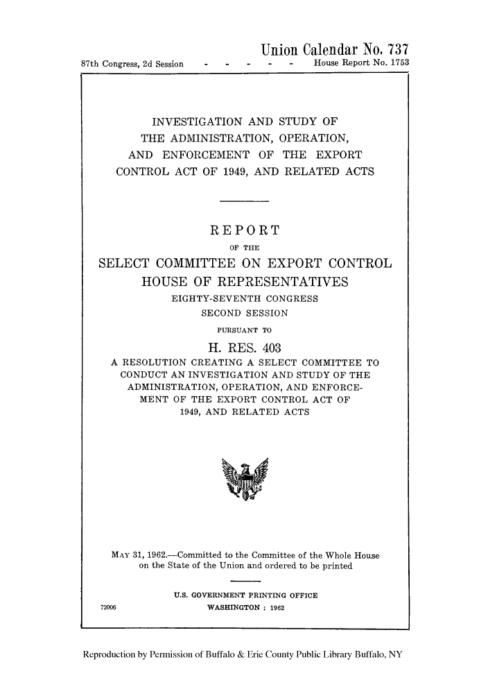 handle is hein.trade/instudmenex0001 and id is 1 raw text is: 87th Congress, 2d Session

Union Calendar No. 737
-   -   House Report No. 1753

INVESTIGATION AND STUDY OF
THE ADMINISTRATION, OPERATION,
AND ENFORCEMENT OF THE EXPORT
CONTROL ACT OF 1949, AND RELATED ACTS
REPORT
OF THE
SELECT COMMITTEE ON EXPORT CONTROL
HOUSE OF REPRESENTATIVES
EIGHTY-SEVENTH CONGRESS
SECOND SESSION
PURSUANT TO
H. RES. 403
A RESOLUTION CREATING A SELECT COMMITTEE TO
CONDUCT AN INVESTIGATION AND STUDY OF THE
ADMINISTRATION, OPERATION, AND ENFORCE-
MENT OF THE EXPORT CONTROL ACT OF
1949, AND RELATED ACTS
MAY 31, 1962.-Committed to the Committee of the Whole House
on the State of the Union and ordered to be printed

U.S. GOVERNMENT PRINTING OFFICE
72006               WASHINGTON ; 1962

Reproduction by Permission of Buffalo & Erie County Public Library Buffalo, NY


