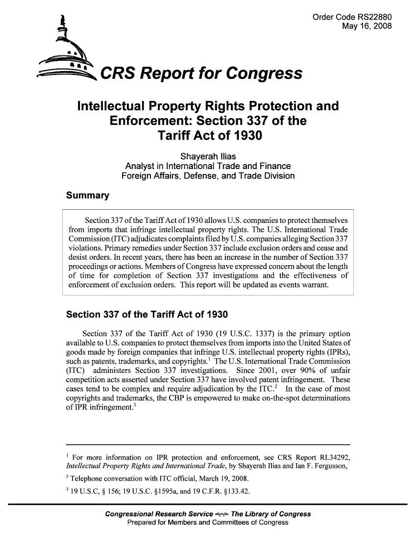 handle is hein.trade/intenfo0001 and id is 1 raw text is: Order Code RS22880
May 16, 2008
A CRS Report for Congress
Intellectual Property Rights Protection and
Enforcement: Section 337 of the
Tariff Act of 1930
Shayerah Ilias
Analyst in International Trade and Finance
Foreign Affairs, Defense, and Trade Division
Summary
Section 337 of the Tariff Act of 1930 allows U.S. companies to protect themselves
from imports that infringe intellectual property rights. The U.S. International Trade
Commission (ITC) adjudicates complaints filed by U.S. companies alleging Section 337
violations. Primary remedies under Section 337 include exclusion orders and cease and
desist orders. In recent years, there has been an increase in the number of Section 337
proceedings or actions. Members of Congress have expressed concern about the length
of time for completion of Section 337 investigations and the effectiveness of
enforcement of exclusion orders. This report will be updated as events warrant.
Section 337 of the Tariff Act of 1930
Section 337 of the Tariff Act of 1930 (19 U.S.C. 1337) is the primary option
available to U.S. companies to protect themselves from imports into the United States of
goods made by foreign companies that infringe U.S. intellectual property rights (IPRs),
such as patents, trademarks, and copyrights.' The U.S. International Trade Commission
(ITC) administers Section 337 investigations. Since 2001, over 90% of unfair
competition acts asserted under Section 337 have involved patent infringement. These
cases tend to be complex and require adjudication by the ITC.2 In the case of most
copyrights and trademarks, the CBP is empowered to make on-the-spot determinations
of IPR infringement.3
1 For more information on IPR protection and enforcement, see CRS Report RL34292,
Intellectual Property Rights and International Trade, by Shayerah Ilias and Ian F. Fergusson,
2 Telephone conversation with ITC official, March 19, 2008.
3 19 U.S.C, § 156; 19 U.S.C. §1595a, and 19 C.F.R. § 133.42.
Congressional Research Service -,- The Library of Congress
Prepared for Members and Committees of Congress


