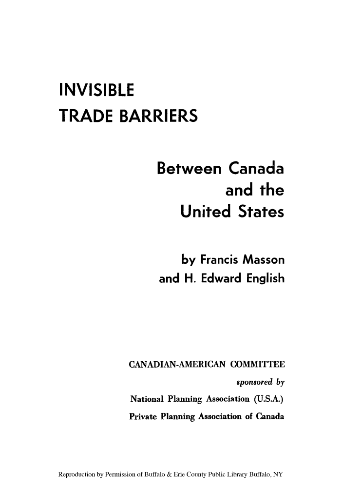 handle is hein.trade/ivtrbbcu0001 and id is 1 raw text is: INVISIBLE
TRADE BARRIERS
Between Canada
and the
United States
by Francis Masson
and H. Edward English
CANADIAN-AMERICAN COMMITTEE
sponsored by
National Planning Association (U.S.A.)
Private Planning Association of Canada

Reproduction by Permission of Buffalo & Erie County Public Library Buffalo, NY


