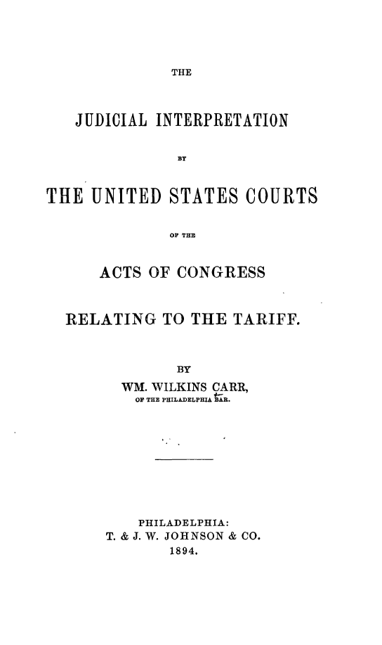 handle is hein.trade/jiusc0001 and id is 1 raw text is: THE

JUDICIAL INTERPRETATION
BY
THE UNITED STATES COURTS
OF THE
ACTS OF CONGRESS
RELATING TO THE TARIFF.
BY
WM. WILKINS CARR,
OF THE PHILADELPHIA BAR.

PHILADELPHIA:
T. & J. W. JOHNSON & CO.
1894.


