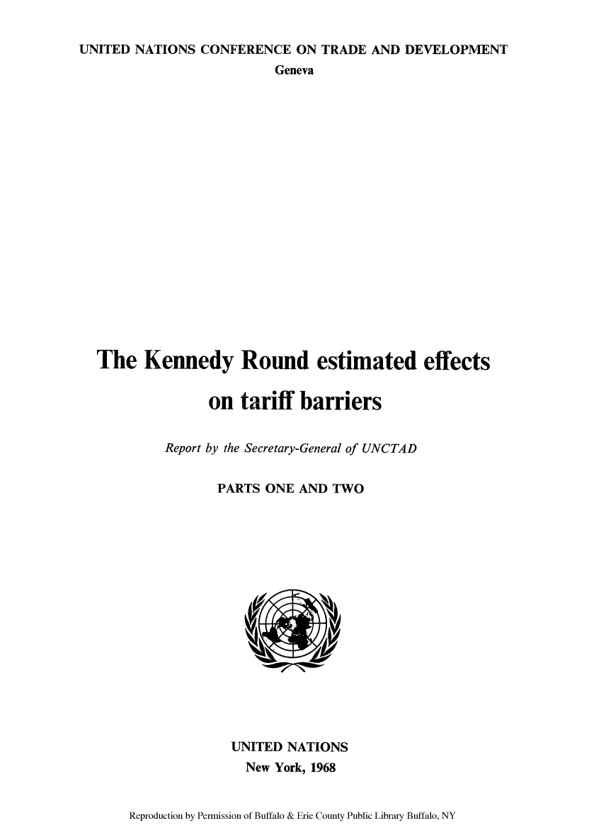 handle is hein.trade/kenrour0001 and id is 1 raw text is: UNITED NATIONS CONFERENCE ON TRADE AND DEVELOPMENT
Geneva
The Kennedy Round estimated effects
on tariff barriers
Report by the Secretary-General of UNCTAD
PARTS ONE AND TWO

UNITED NATIONS
New York, 1968

Reproduction by Permission of Buffalo & Erie County Public Library Buffalo, NY


