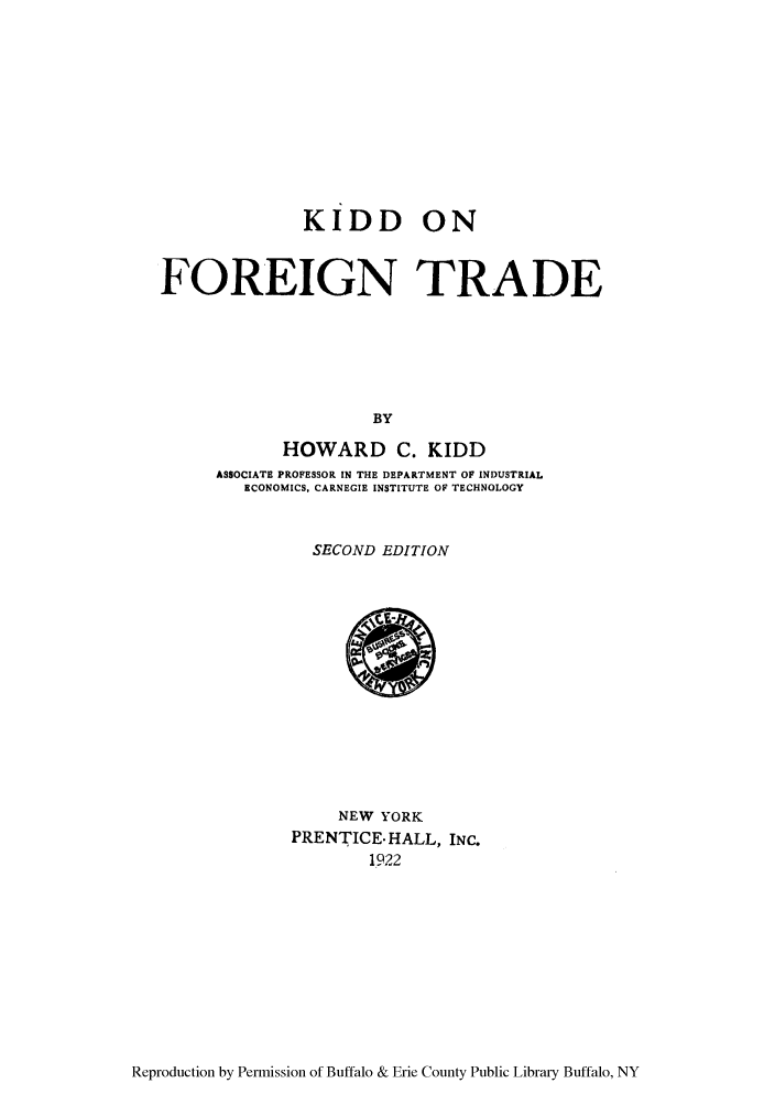 handle is hein.trade/kiddfor0001 and id is 1 raw text is: KIDD ON
FOREIGN TRADE
BY
HOWARD C. KIDD
ASSOCIATE PROFESSOR IN THE DEPARTMENT OF INDUSTRIAL
ECONOMICS, CARNEGIE INSTITUTE OF TECHNOLOGY

SECOND EDITION

NEW YORK
PRENTICEHALL, INC.
1922

Reproduction by Permission of Buffalo & Erie County Public Library Buffalo, NY


