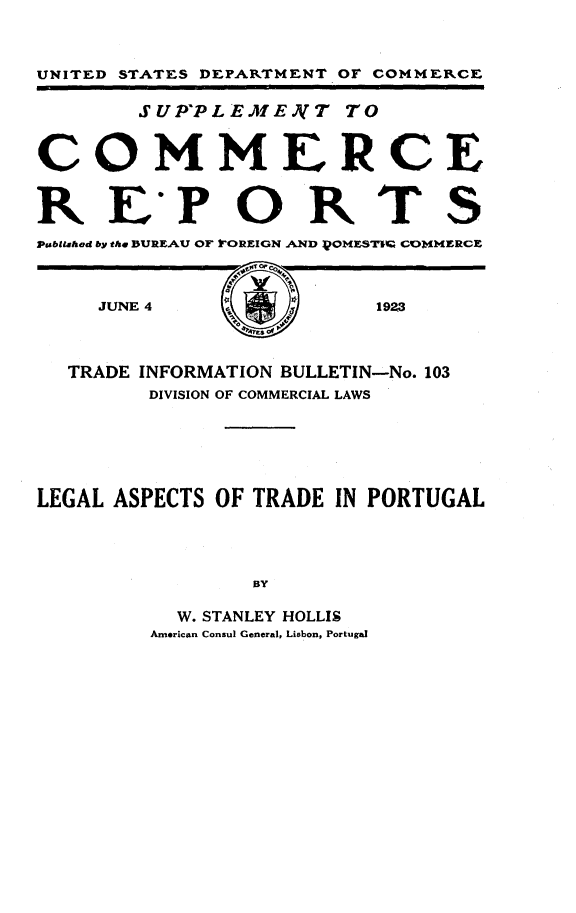 handle is hein.trade/lgatp0001 and id is 1 raw text is: 



UNITED STATES DEPARTMENT OF COMMEIRCE


        SUPPLE E.J T TO



COMMERCE



RE'PORTS
Psbilahed by the DUREAU OF rOREIGN AND )OMZSTI  CONMIERCE


JUNE 4


1923


  TRADE INFORMATION BULLETIN-No. 103
        DIVISION OF COMMERCIAL LAWS






LEGAL ASPECTS OF TRADE IN PORTUGAL




                BY

           W. STANLEY HOLLIS
         American Consul General, Lisbon, Portugal


