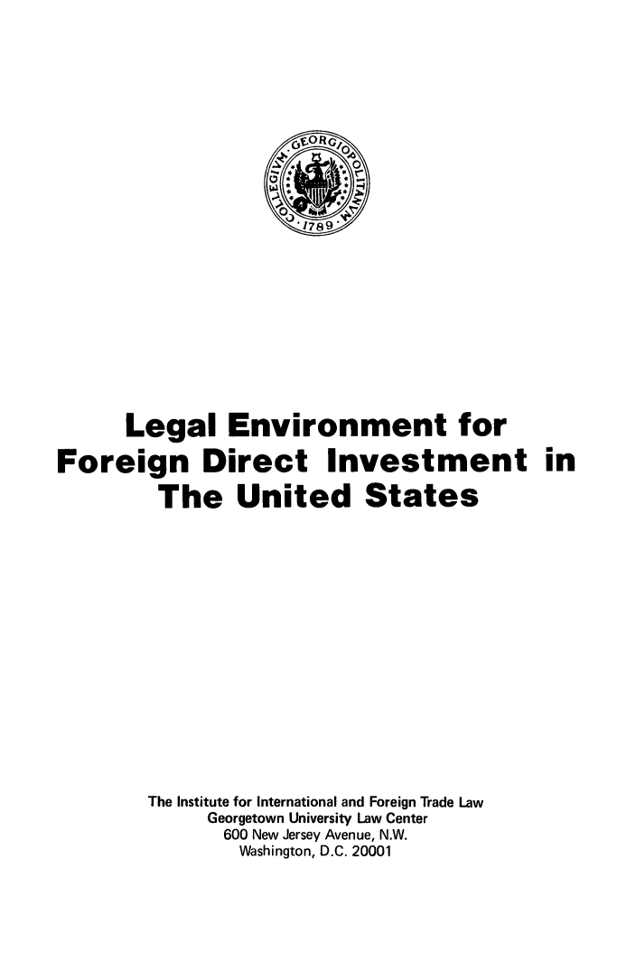 handle is hein.trade/lglenvfr0001 and id is 1 raw text is: 







                     cOf RG




                     1789











      Legal Environment for

Foreign Direct Investment in

         The United States


The Institute for International and Foreign Trade Law
     Georgetown University Law Center
       600 New Jersey Avenue, N.W.
       Washington, D.C. 20001


