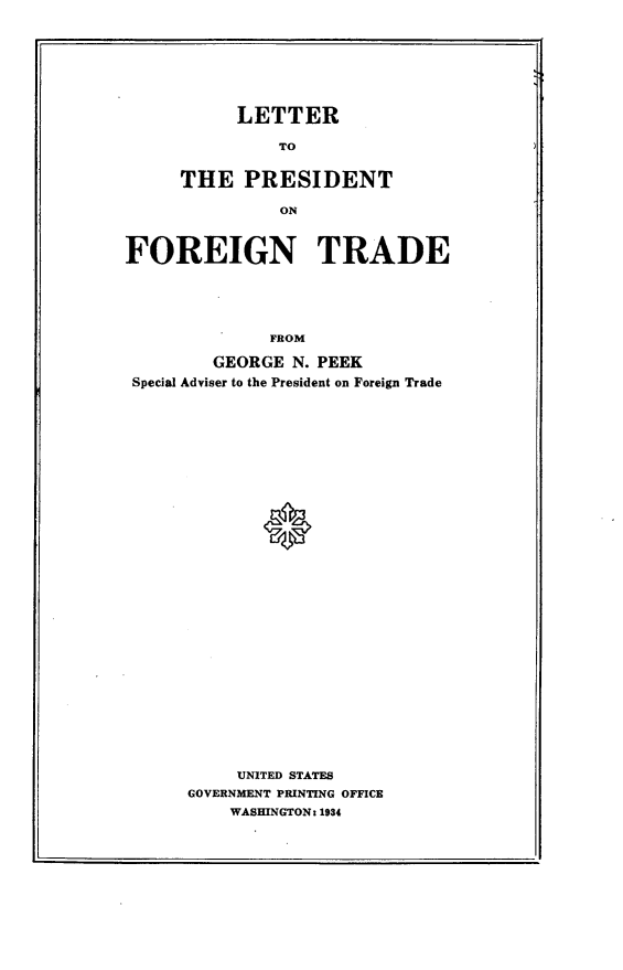 handle is hein.trade/lpft0001 and id is 1 raw text is: 








      LETTER

          TO


THE PRESIDENT

          ON


FOREIGN TRADE





              FROM

         GEORGE N. PEEK
 Special Adviser to the President on Foreign Trade


     UNITED STATES
GOVERNMENT PRINTING OFFICE
    WASHINGTON: 1934


