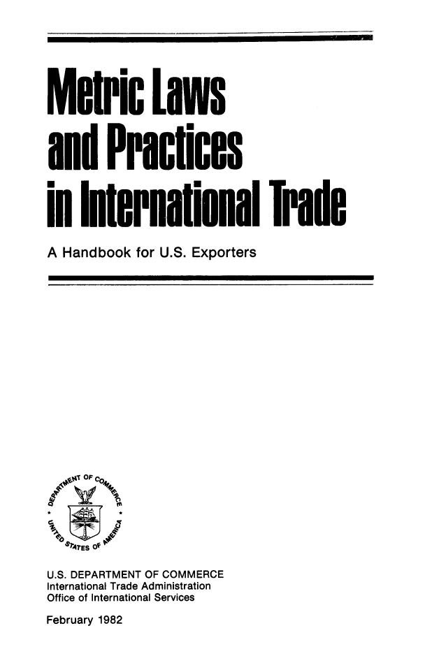handle is hein.trade/metclws0001 and id is 1 raw text is: 






Metric Laws



and Practices



in International

A Handbook for U.S. Exporters


Trade


  6'rEs Of -

U.S. DEPARTMENT OF COMMERCE
International Trade Administration
Office of International Services


February 1982


