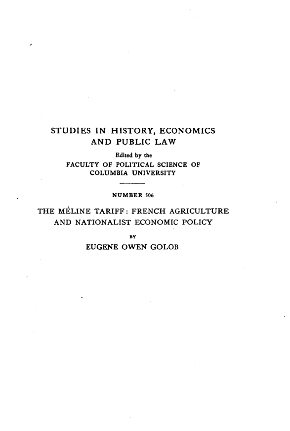 handle is hein.trade/mltffh0001 and id is 1 raw text is: 















   STUDIES IN HISTORY, ECONOMICS
          AND PUBLIC LAW
               Edited by the
      FACULTY OF POLITICAL SCIENCE OF
          COLUMBIA UNIVERSITY


               NUMBER 506

THE MELINE TARIFF: FRENCH AGRICULTURE
   AND NATIONALIST ECONOMIC POLICY

                  BY
          EUGENE OWEN GOLOB


