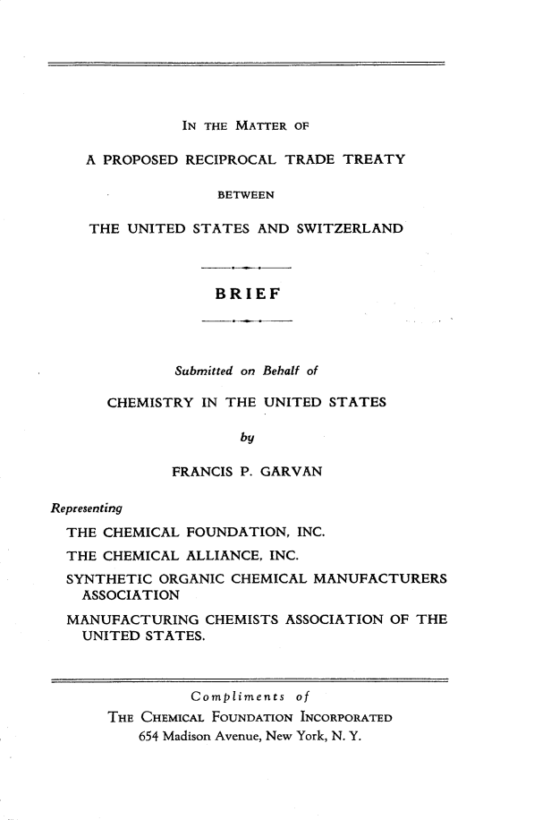 handle is hein.trade/mprtt0001 and id is 1 raw text is: 







IN THE MATTER OF


A PROPOSED RECIPROCAL TRADE TREATY

               BETWEEN

THE UNITED STATES AND SWITZERLAND


BRIEF


        Submitted on Behalf of

CHEMISTRY IN THE UNITED STATES

               by

       FRANCIS P. GARVAN


Representing
  THE CHEMICAL FOUNDATION, INC.
  THE CHEMICAL ALLIANCE, INC.
  SYNTHETIC ORGANIC CHEMICAL MANUFACTURERS
    ASSOCIATION

  MANUFACTURING CHEMISTS ASSOCIATION OF THE
    UNITED STATES.



                Compliments of
      THE CHEMICAL FOUNDATION INCORPORATED
          654 Madison Avenue, New York, N. Y.



