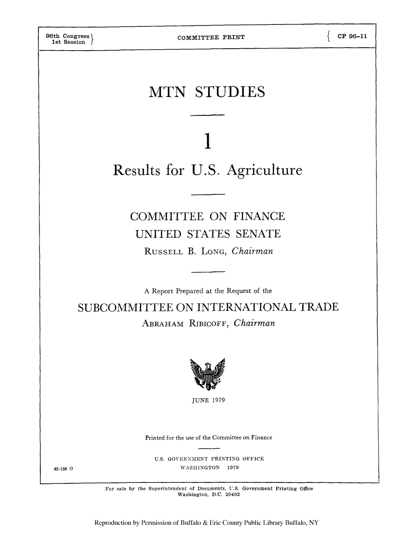 handle is hein.trade/mtnstut0001 and id is 1 raw text is: 96th Congress            COMMITTEE PRINT               CP 96-11
1st Session
MTN STUDIES
1
Results for U.S. Agriculture

COMMITTEE ON FINANCE
UNITED STATES SENATE
RUSSELL B. LONG, Chairman
A Report Prepared at the Request of the
SUBCOMMITTEE ON INTERNATIONAL TRADE
ABRAHAM RIBICOFF, Chairman

JUNE 1979

Printed for the use of the Committee on Finance
U.S. GOVERNMENT PRINTING OFFICE
WASHINGTON 1979

45-156 0

For sale by the Superintendent of Documents, U.S. Government Printing Office
Washington, D.C. 20402

Reproduction by Permission of Buffalo & Erie County Public Library Buffalo, NY


