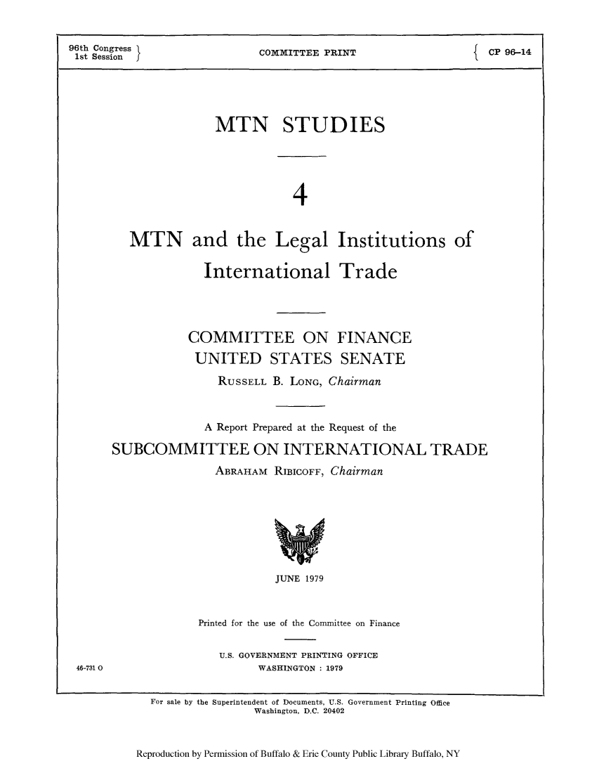 handle is hein.trade/mtnstutc0001 and id is 1 raw text is: 96th Congress        COMMITTEE PRINT           CP 96-14
1st Session
MTN STUDIES
4
MTN and the Legal Institutions of
International Trade
COMMITTEE ON FINANCE
UNITED STATES SENATE
RUSSELL B. LONG, Chairman
A Report Prepared at the Request of the
SUBCOMMITTEE ON INTERNATIONAL TRADE
ABRAHAM RIBICOFF, Chairman

JUNE 1979
Printed for the use of the Committee on Finance

U.S. GOVERNMENT PRINTING OFFICE
WASHINGTON : 1979

46-731 0

For sale by the Superintendent of Documents, U.S. Government Printing Office
Washington, D.C. 20402

Reproduction by Permission of Buffalo & Erie County Public Library Buffalo, NY


