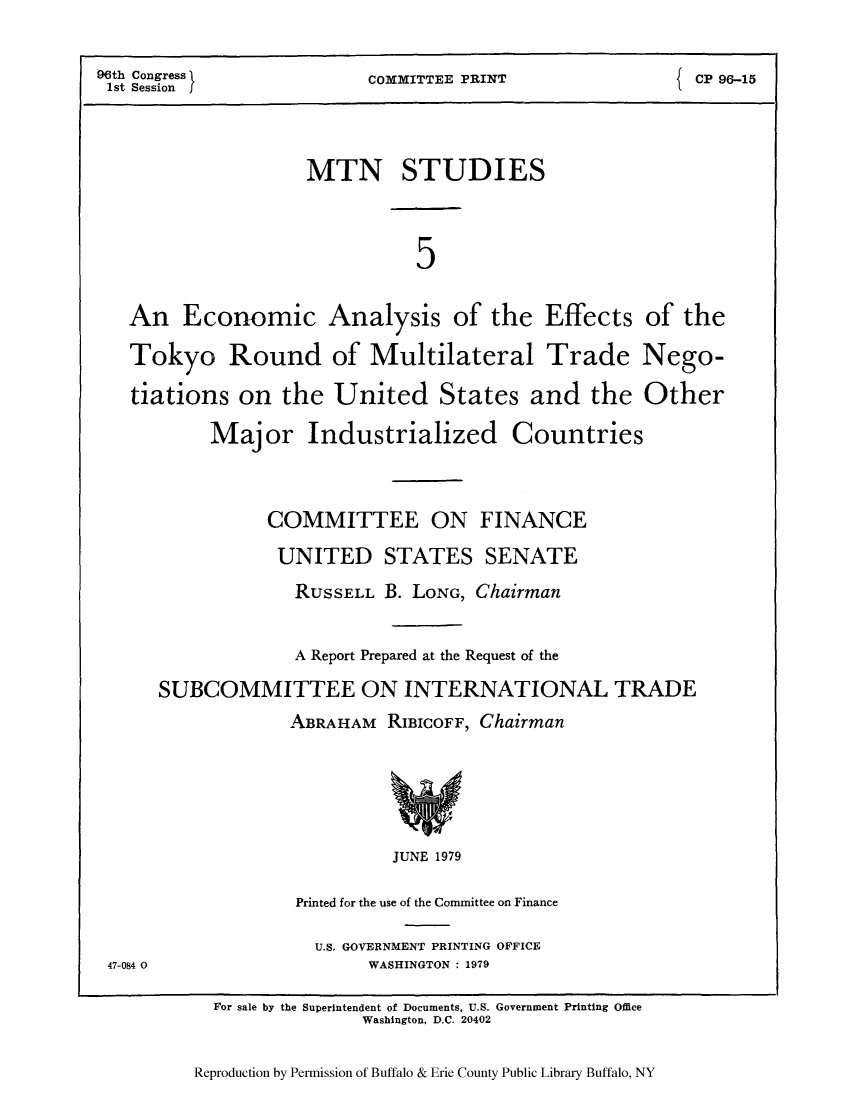handle is hein.trade/mtnstutd0001 and id is 1 raw text is: 96th Congress               COMMITTEE PRINT                  CP 96-15
1st Session J
MTN STUDIES
5
An Economic Analysis of the Effects of the
Tokyo Round of Multilateral Trade Nego-
tiations on the United States and the Other
Major Industrialized           Countries
COMMITTEE ON FINANCE
UNITED STATES SENATE
RUSSELL B. LONG, Chairman
A Report Prepared at the Request of the
SUBCOMMITTEE ON INTERNATIONAL TRADE
ABRAHAM RIBIcOFF, Chairman
JUNE 1979
Printed for the use of the Committee on Finance
U.S. GOVERNMENT PRINTING OFFICE
47-084 0                   WASHINGTON : 1979
For sale by the Superintendent of Documents, U.S. Government Printing Office
Washington. D.C. 20402

Reproduction by Permission of Buffalo & Erie County Public Library Buffalo, NY


