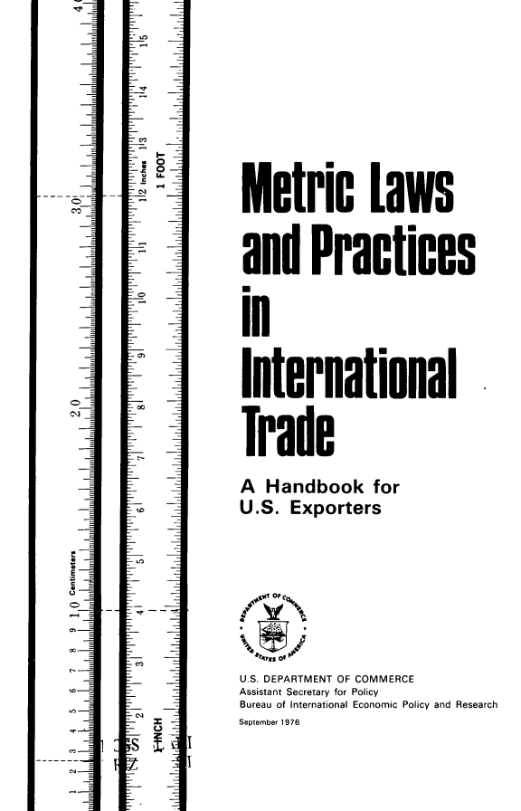 handle is hein.trade/mtrlwprc0001 and id is 1 raw text is: 











        00




                 Metric laws





                 and Practices



                 in




                 International
C00
                 H Trade





                 A Handbook   for

                 U.S. Exporters




E



  C11




                 U.S DEPARTMENT OF COMMERCE
                 Assistant Secretary for Policy
                 Bureau of International Economic Policy and Research
        q SSeptember 1976
        L)


