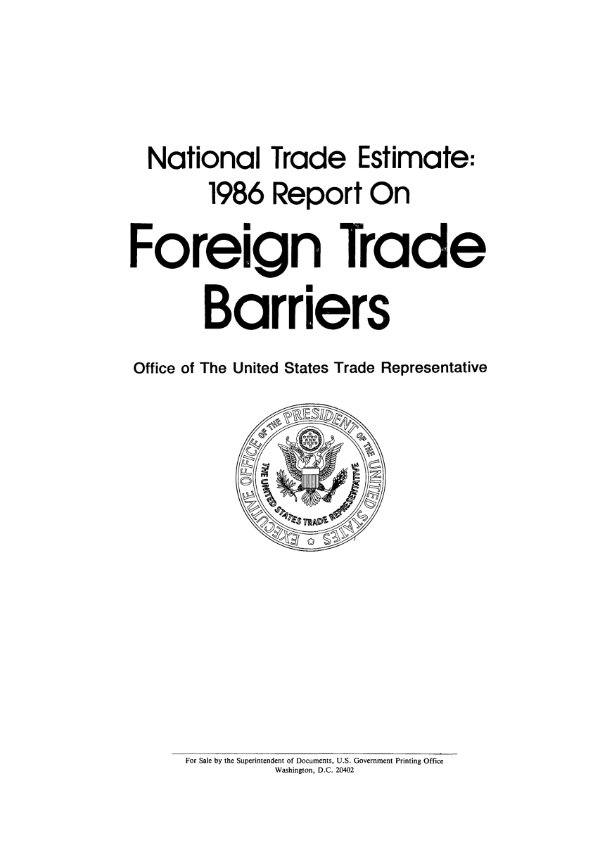 handle is hein.trade/natiesti0001 and id is 1 raw text is: National Trade Estimate:
1986 Report On

Foreign

Trade

Barriers
Office of The United States Trade Representative

For Sale by the Superintendent of Documents, U.S. Government Printing Office
Washington, D.C. 20402


