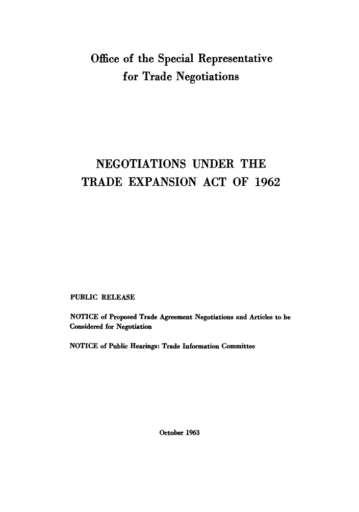 handle is hein.trade/negunte0001 and id is 1 raw text is: Office of the Special Representative
for Trade Negotiations
NEGOTIATIONS UNDER THE
TRADE EXPANSION ACT OF 1962
PUBLIC RELEASE
NOTICE of Proposed Trade Agreement Negotiations and Articles to be
Considered for Negotiation
NOTICE of Public Hearings: Trade Information Committee

October 1963


